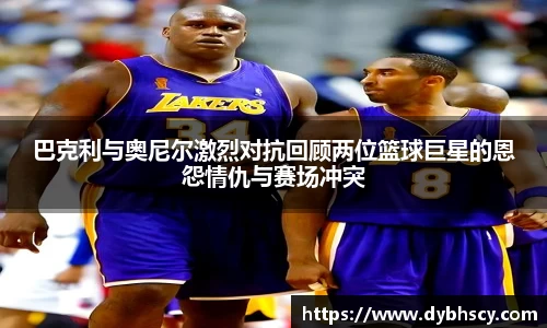 巴克利与奥尼尔激烈对抗回顾两位篮球巨星的恩怨情仇与赛场冲突