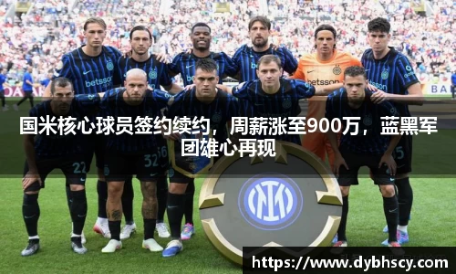 国米核心球员签约续约，周薪涨至900万，蓝黑军团雄心再现
