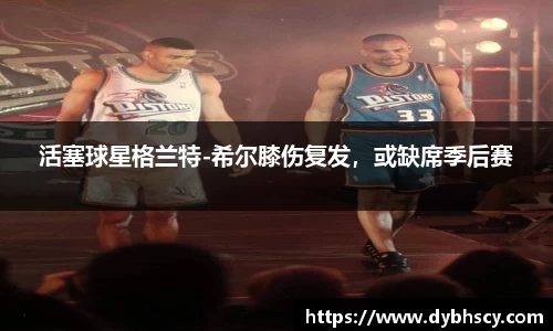 活塞球星格兰特-希尔膝伤复发，或缺席季后赛